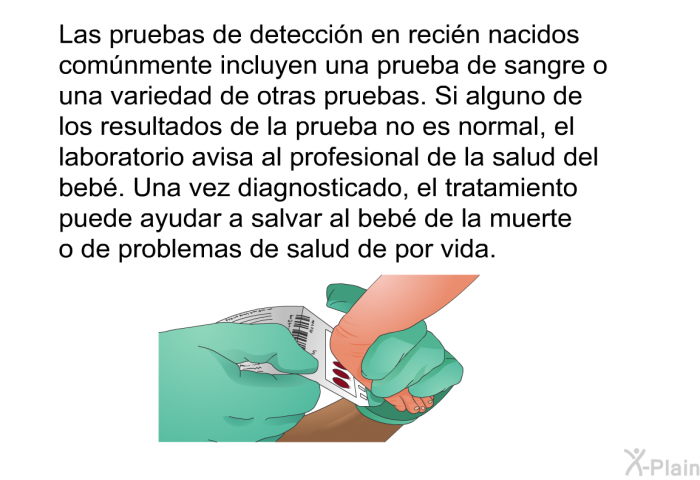 Las pruebas de deteccin en recin nacidos comnmente incluyen una prueba de sangre o una variedad de otras pruebas. Si alguno de los resultados de la prueba no es normal, el laboratorio avisa al profesional de la salud del beb. Una vez diagnosticado, el tratamiento puede ayudar a salvar al beb de la muerte o de problemas de salud de por vida.