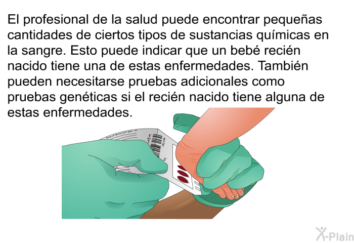 El profesional de la salud puede encontrar pequeas cantidades de ciertos tipos de sustancias qumicas en la sangre. Esto puede indicar que un beb recin nacido tiene una de estas enfermedades. Tambin pueden necesitarse pruebas adicionales como pruebas genticas si el recin nacido tiene alguna de estas enfermedades.