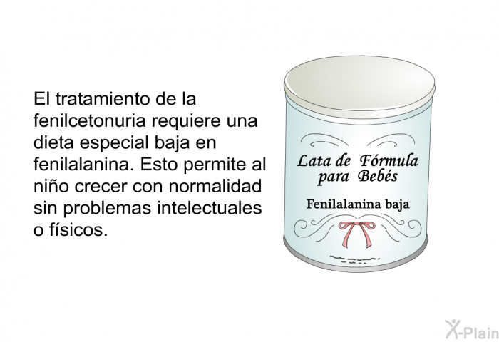 El tratamiento de la fenilcetonuria requiere una dieta especial baja en fenilalanina. Esto permite al nio crecer con normalidad sin problemas intelectuales o fsicos.