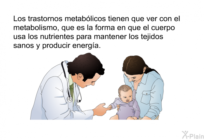 Los trastornos metablicos tienen que ver con el metabolismo, que es la forma en que el cuerpo usa los nutrientes para mantener los tejidos sanos y producir energa.