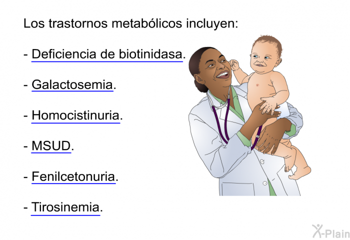 Los trastornos metablicos incluyen:  Deficiencia de biotinidasa. Galactosemia. Homocistinuria. MSUD. Fenilcetonuria. Tirosinemia.