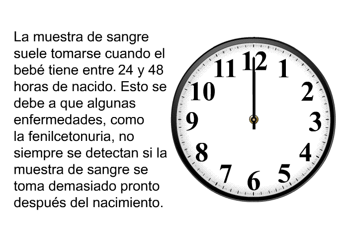 La muestra de sangre suele tomarse cuando el beb� tiene entre 24 y 48 horas de nacido. Esto se debe a que algunas enfermedades, como la fenilcetonuria, no siempre se detectan si la muestra de sangre se toma demasiado pronto despu�s del nacimiento.