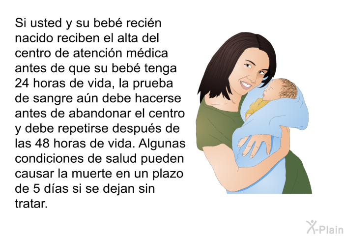 Si usted y su beb� reci�n nacido reciben el alta del centro de atenci�n m�dica antes de que su beb� tenga 24 horas de vida, la prueba de sangre a�n debe hacerse antes de abandonar el centro y debe repetirse despu�s de las 48 horas de vida. Algunas condiciones de salud pueden causar la muerte en un plazo de 5 d�as si se dejan sin tratar.