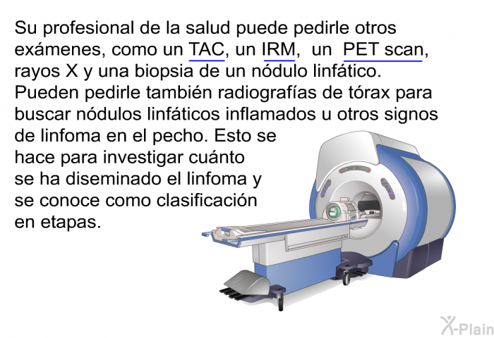 Su profesional de la salud puede pedirle otros exmenes, como un TAC, un IRM, un PET scan, rayos X y una biopsia de un ndulo linftico. Pueden pedirle tambin radiografas de trax para buscar ndulos linfticos inflamados u otros signos de linfoma en el pecho. Esto se hace para investigar cunto se ha diseminado el linfoma y se conoce como clasificacin en etapas.