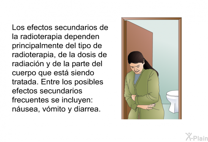 Los efectos secundarios de la radioterapia dependen principalmente del tipo de radioterapia, de la dosis de radiaci�n y de la parte del cuerpo que est� siendo tratada. Entre los posibles efectos secundarios frecuentes se incluyen: n�usea, v�mito y diarrea.