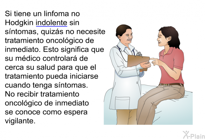 Si tiene un linfoma no Hodgkin indolente sin sntomas, quizs no necesite tratamiento oncolgico de inmediato. Esto significa que su mdico controlar de cerca su salud para que el tratamiento pueda iniciarse cuando tenga sntomas. No recibir tratamiento oncolgico de inmediato se conoce como espera vigilante.