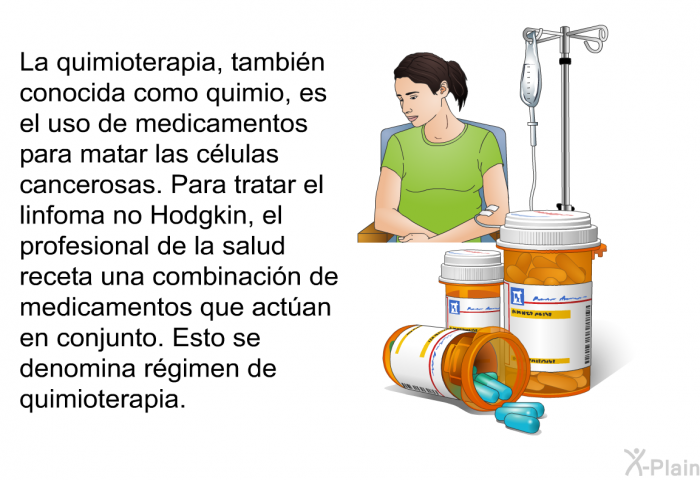 La quimioterapia, tambin conocida como quimio, es el uso de medicamentos para matar las clulas cancerosas. Para tratar el linfoma no Hodgkin, el profesional de la salud receta una combinacin de medicamentos que actan en conjunto. Esto se denomina rgimen de quimioterapia.