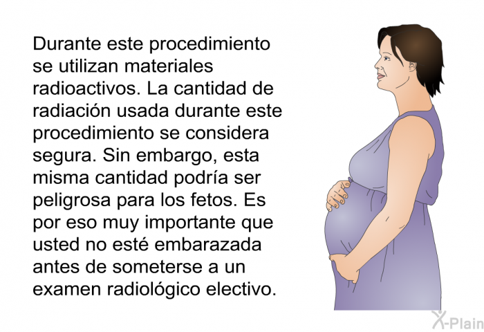 Durante este procedimiento se utilizan materiales radioactivos. La cantidad de radiacin usada durante este procedimiento se considera segura. Sin embargo, esta misma cantidad podra ser peligrosa para los fetos. Es por eso muy importante que usted no est embarazada antes de someterse a un examen radiolgico electivo.
