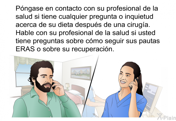 Pngase en contacto con su profesional de la salud si tiene cualquier pregunta o inquietud acerca de su dieta despus de una ciruga. Hable con su profesional de la salud si usted tiene preguntas sobre cmo seguir sus pautas ERAS o sobre su recuperacin.