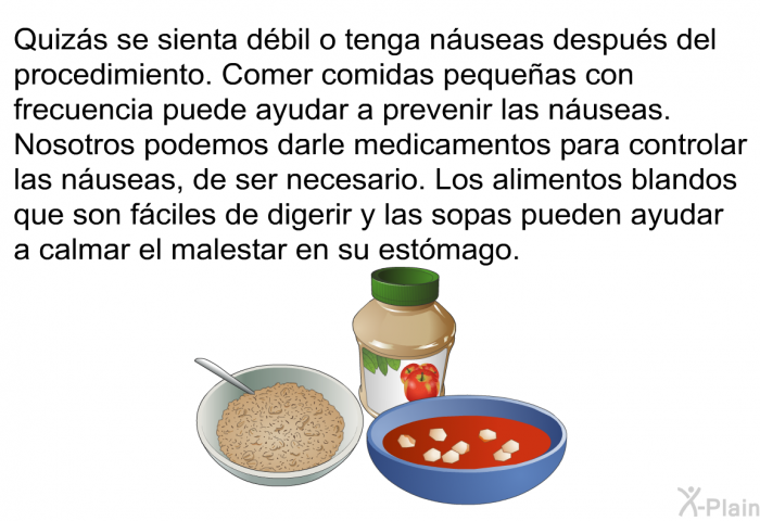 Quizs se sienta dbil o tenga nuseas despus del procedimiento. Comer comidas pequeas con frecuencia puede ayudar a prevenir las nuseas. Nosotros podemos darle medicamentos para controlar las nuseas, de ser necesario. Los alimentos blandos que son fciles de digerir y las sopas pueden ayudar a calmar el malestar en su estmago.