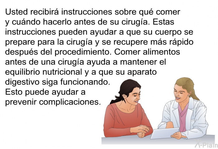 Usted recibir instrucciones sobre qu comer y cundo hacerlo antes de su ciruga. Estas instrucciones pueden ayudar a que su cuerpo se prepare para la ciruga y se recupere ms rpido despus del procedimiento. Comer alimentos antes de una ciruga ayuda a mantener el equilibrio nutricional y a que su aparato digestivo siga funcionando. Esto puede ayudar a prevenir complicaciones.