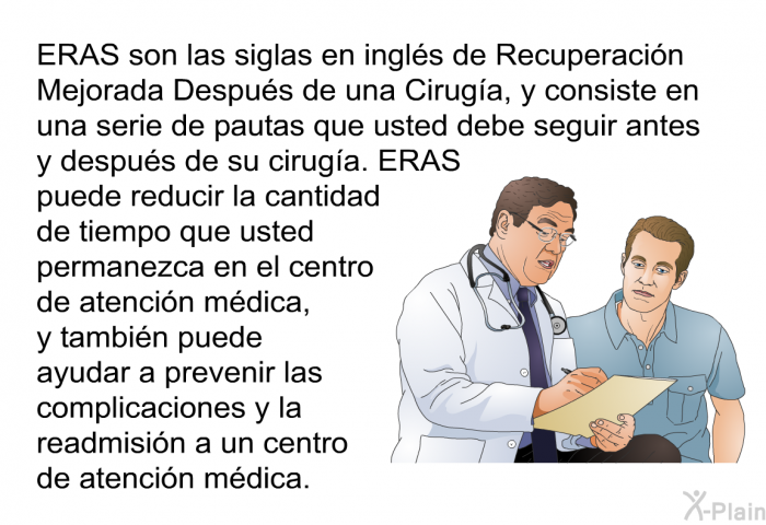 ERAS son las siglas en ingls de Recuperacin Mejorada Despus de una Ciruga, y consiste en una serie de pautas que usted debe seguir antes y despus de su ciruga. ERAS puede reducir la cantidad de tiempo que usted permanezca en el centro de atencin mdica, y tambin puede ayudar a prevenir las complicaciones y la readmisin a un centro de atencin mdica.