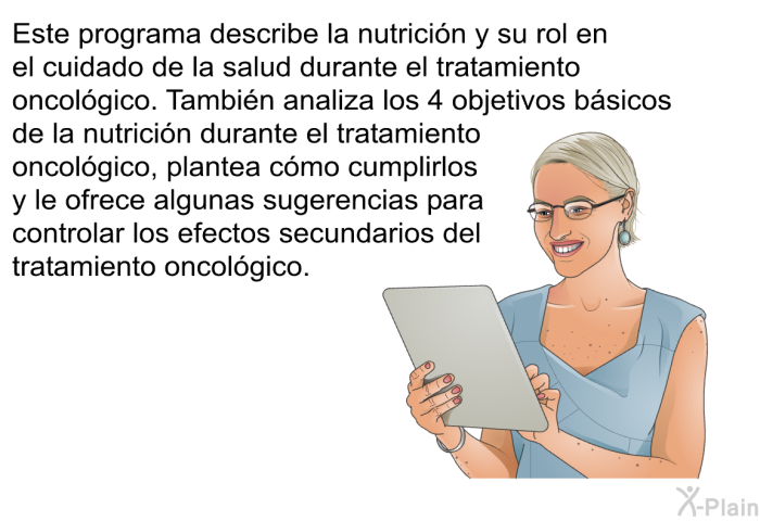 Esta informacin acerca de su salud describe la nutricin y su rol en el cuidado de la salud durante el tratamiento oncolgico. Tambin analiza los 4 objetivos bsicos de la nutricin durante el tratamiento oncolgico, plantea cmo cumplirlos y le ofrece algunas sugerencias para controlar los efectos secundarios del tratamiento oncolgico.