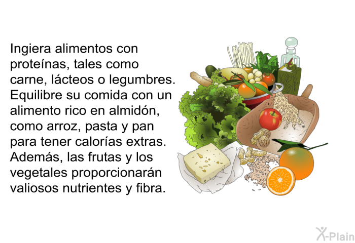 Ingiera alimentos con protenas, tales como carne, lcteos o legumbres. Equilibre su comida con un alimento rico en almidn, como arroz, pasta y pan para tener caloras extras. Adems, las frutas y los vegetales proporcionarn valiosos nutrientes y fibra.