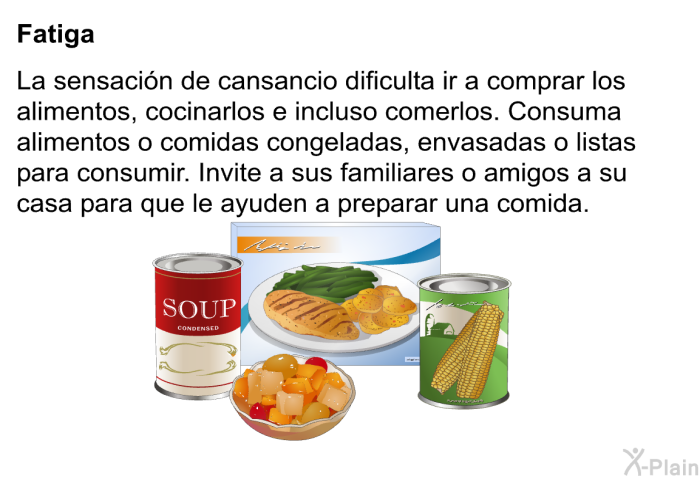 <B>Fatiga:</B> La sensaci�n de cansancio dificulta ir a comprar los alimentos, cocinarlos e incluso comerlos. Consuma alimentos o comidas congeladas, envasadas o listas para consumir. Invite a sus familiares o amigos a su casa para que le ayuden a preparar una comida.