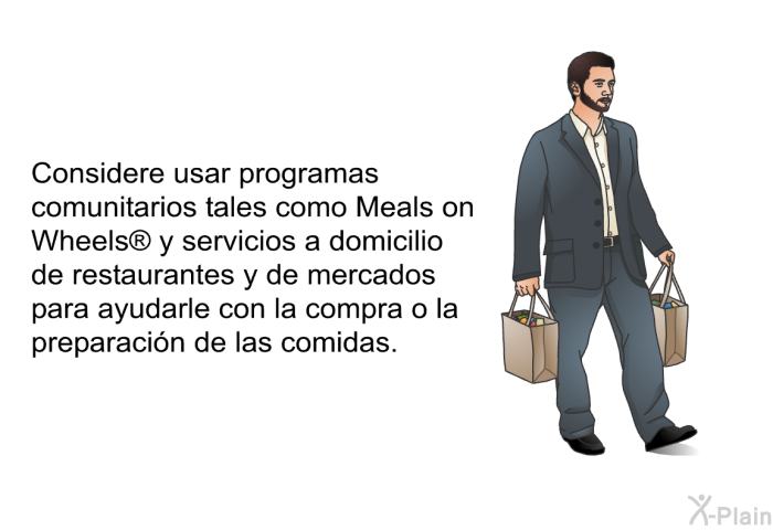 Considere usar programas comunitarios tales como <I>Meals on Wheels </I> y servicios a domicilio de restaurantes y de mercados para ayudarle con la compra o la preparaci�n de las comidas.