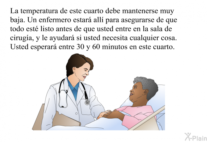 La temperatura de este cuarto debe mantenerse muy baja. Un enfermero estar all para asegurarse de que todo est listo antes de que usted entre en la sala de ciruga, y le ayudar si usted necesita cualquier cosa. Usted esperar entre 30 y 60 minutos en este cuarto.