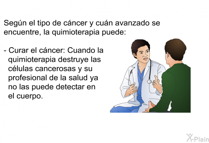 Segn el tipo de cncer y cun avanzado se encuentre, la quimioterapia puede:  Curar el cncer: Cuando la quimioterapia destruye las clulas cancerosas y su profesional de la salud ya no las puede detectar en el cuerpo.