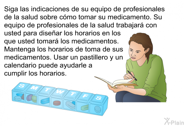 Siga las indicaciones de su equipo de profesionales de la salud sobre cmo tomar su medicamento. Su equipo de profesionales de la salud trabajar con usted para disear los horarios en los que usted tomar los medicamentos. Mantenga los horarios de toma de sus medicamentos. Usar un pastillero y un calendario puede ayudarle a cumplir los horarios.