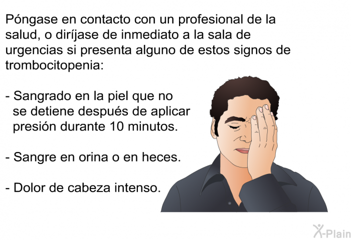Pngase en contacto con un profesional de la salud, o dirjase de inmediato a la sala de urgencias si presenta alguno de estos signos de trombocitopenia:  Sangrado en la piel que no se detiene despus de aplicar presin durante 10 minutos. Sangre en orina o en heces. Dolor de cabeza intenso.