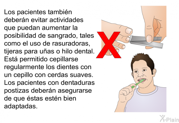 Los pacientes tambin debern evitar actividades que puedan aumentar la posibilidad de sangrado, tales como el uso de rasuradoras, tijeras para uas o hilo dental. Est permitido cepillarse regularmente los dientes con un cepillo con cerdas suaves. Los pacientes con dentaduras postizas debern asegurarse de que stas estn bien adaptadas.