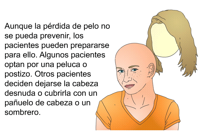 Aunque la prdida de pelo no se pueda prevenir, los pacientes pueden prepararse para ello. Algunos pacientes optan por una peluca o postizo. Otros pacientes deciden dejarse la cabeza desnuda o cubrirla con un pauelo de cabeza o un sombrero.