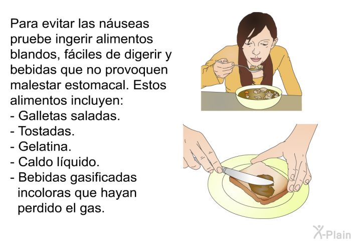 Para evitar las nuseas pruebe ingerir alimentos blandos, fciles de digerir y bebidas que no provoquen malestar estomacal. Estos alimentos incluyen:  Galletas saladas. Tostadas. Gelatina. Caldo lquido. Bebidas gasificadas incoloras que hayan perdido el gas.