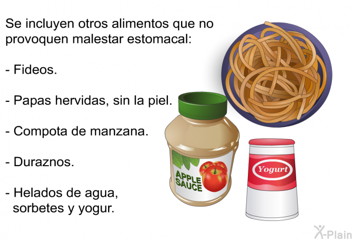 Se incluyen otros alimentos que no provoquen malestar estomacal:  Fideos. Papas hervidas, sin la piel. Compota de manzana. Duraznos. Helados de agua, sorbetes y yogur.