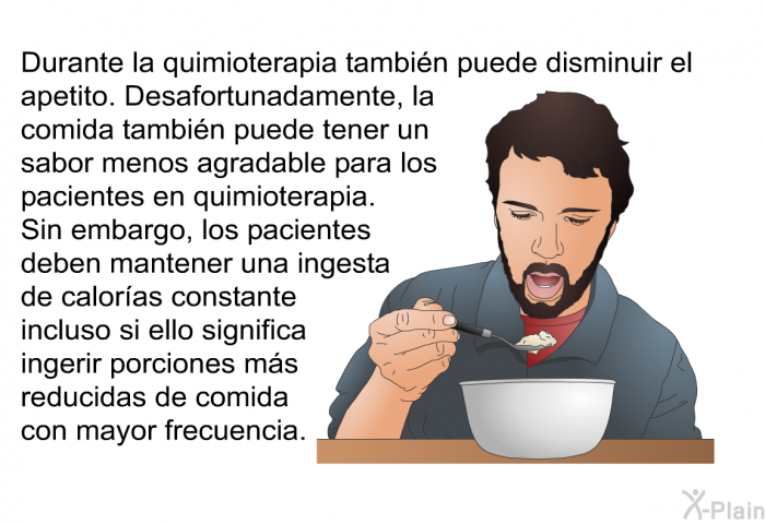 Durante la quimioterapia tambin puede disminuir el apetito. Desafortunadamente, la comida tambin puede tener un sabor menos agradable para los pacientes en quimioterapia. Sin embargo, los pacientes deben mantener una ingesta de caloras constante incluso si ello significa ingerir porciones ms reducidas de comida con mayor frecuencia.