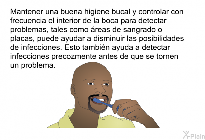 Mantener una buena higiene bucal y controlar con frecuencia el interior de la boca para detectar problemas, tales como reas de sangrado o placas, puede ayudar a disminuir las posibilidades de infecciones. Esto tambin ayuda a detectar infecciones precozmente antes de que se tornen un problema.