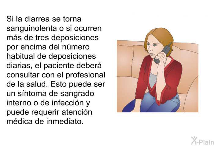 Si la diarrea se torna sanguinolenta o si ocurren ms de tres deposiciones por encima del nmero habitual de deposiciones diarias, el paciente deber consultar con el profesional de la salud. Esto puede ser un sntoma de sangrado interno o de infeccin y puede requerir atencin mdica de inmediato.