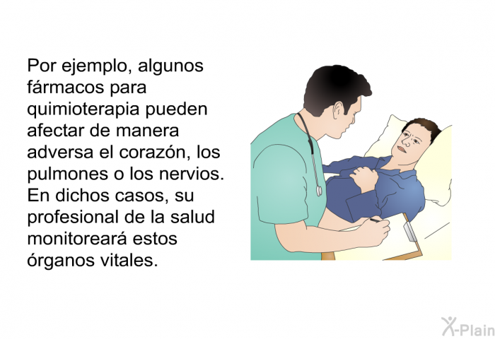 Por ejemplo, algunos frmacos para quimioterapia pueden afectar de manera adversa el corazn, los pulmones o los nervios. En dichos casos, su profesional de la salud monitorear estos rganos vitales.