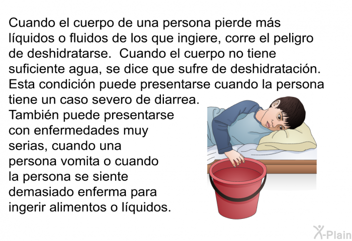 Cuando el cuerpo de una persona pierde ms lquidos o fluidos de los que ingiere, corre el peligro de deshidratarse. Cuando el cuerpo no tiene suficiente agua, se dice que sufre de deshidratacin. Esta condicin puede presentarse cuando la persona tiene un caso severo de diarrea. Tambin puede presentarse con enfermedades muy serias, cuando una persona vomita o cuando la persona se siente demasiado enferma para ingerir alimentos o lquidos.