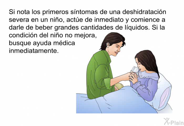 Si nota los primeros sntomas de una deshidratacin severa en un nio, acte de inmediato y comience a darle de beber grandes cantidades de lquidos. Si la condicin del nio no mejora, busque ayuda mdica inmediatamente.