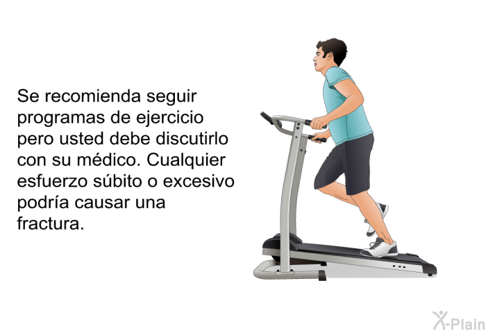 Se recomienda seguir programas de ejercicio pero usted debe discutirlo con su m�dico. Cualquier esfuerzo s�bito o excesivo podr�a causar una fractura.