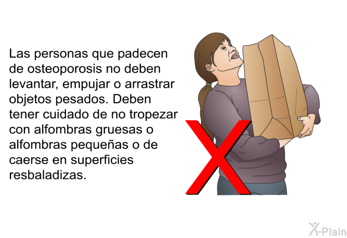 Las personas que padecen de osteoporosis no deben levantar, empujar o arrastrar objetos pesados. Deben tener cuidado de no tropezar con alfombras gruesas o alfombras peque�as o de caerse en superficies resbaladizas.