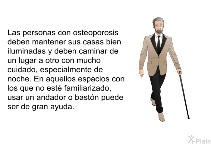 Las personas con osteoporosis deben mantener sus casas bien iluminadas y deben caminar de un lugar a otro con mucho cuidado, especialmente de noche. En aquellos espacios con los que no est� familiarizado, usar un andador o bast�n puede ser de gran ayuda.