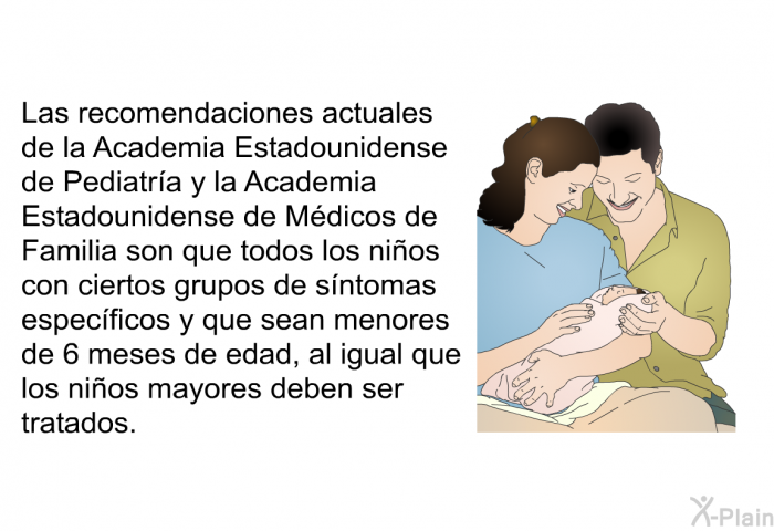 Las recomendaciones actuales de la Academia Estadounidense de Pediatr�a y la Academia Estadounidense de M�dicos de Familia son que todos los ni�os con ciertos grupos de s�ntomas espec�ficos y que sean menores de 6 meses de edad, al igual que los ni�os mayores deben ser tratados.