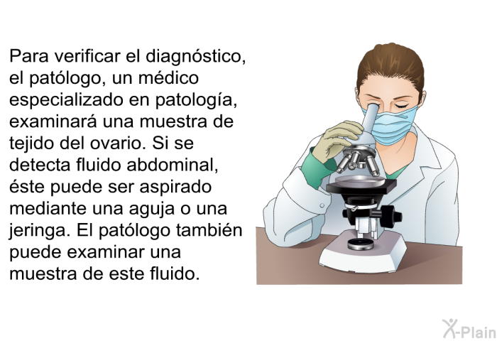 Para verificar el diagn�stico, el pat�logo, un m�dico especializado en patolog�a, examinar� una muestra de tejido del ovario. Si se detecta fluido abdominal, �ste puede ser aspirado mediante una aguja o una jeringa. El pat�logo tambi�n puede examinar una muestra de este fluido.