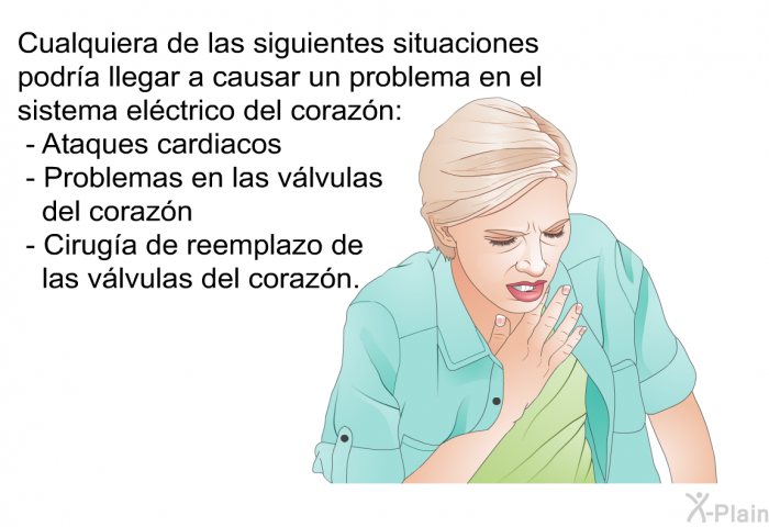 Cualquiera de las siguientes situaciones podra llegar a causar un problema en el sistema elctrico del corazn:  Ataques cardiacos Problemas en las vlvulas del corazn Ciruga de reemplazo de las vlvulas del corazn.