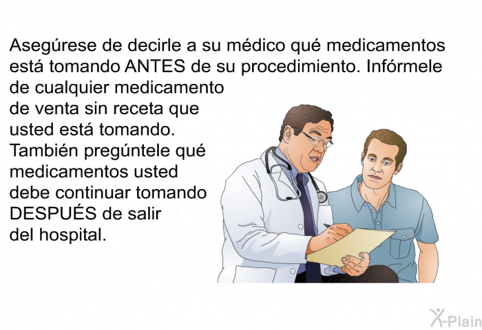 Asegrese de decirle a su mdico qu medicamentos est tomando ANTES de su procedimiento. Infrmele de cualquier medicamento de venta sin receta que usted est tomando. Tambin pregntele qu medicamentos usted debe continuar tomando DESPUÉS de salir del hospital.