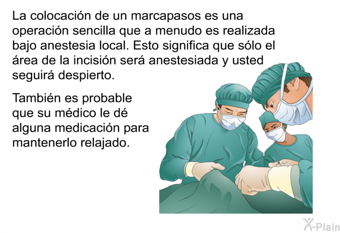 La colocacin de un marcapasos es una operacin sencilla que a menudo es realizada bajo anestesia local. Esto significa que slo el rea de la incisin ser anestesiada y usted seguir despierto. Tambin es probable que su mdico le d alguna medicacin para mantenerlo relajado.