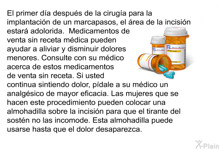 El primer da despus de la ciruga para la implantacin de un marcapasos, el rea de la incisin estar adolorida. Medicamentos de venta sin receta mdica pueden ayudar a aliviar y disminuir dolores menores. Consulte con su mdico acerca de estos medicamentos de venta sin receta. Si usted continua sintiendo dolor, pdale a su mdico un analgsico de mayor eficacia. Las mujeres que se hacen este procedimiento pueden colocar una almohadilla sobre la incisin para que el tirante del sostn no las incomode. Esta almohadilla puede usarse hasta que el dolor desaparezca.