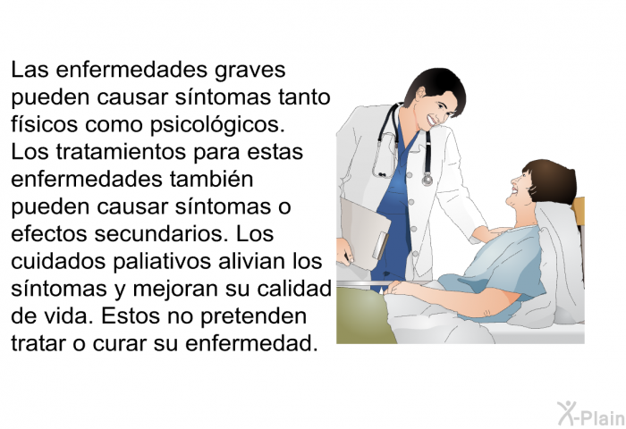 Las enfermedades graves pueden causar sntomas tanto fsicos como psicolgicos. Los tratamientos para estas enfermedades tambin pueden causar sntomas o efectos secundarios. Los cuidados paliativos alivian los sntomas y mejoran su calidad de vida. Estos no pretenden tratar o curar su enfermedad.