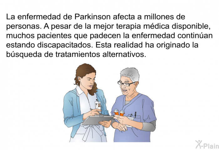 La enfermedad de Parkinson afecta a millones de personas. A pesar de la mejor terapia mdica disponible, muchos pacientes que padecen la enfermedad continan estando discapacitados. Esta realidad ha originado la bsqueda de tratamientos alternativos.