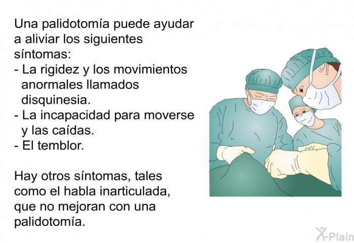 Una palidotom�a puede ayudar a aliviar los siguientes s�ntomas:  La rigidez y los movimientos anormales llamados disquinesia. La incapacidad para moverse y las ca�das. El temblor.  
 Hay otros s�ntomas, tales como el habla inarticulada, que no mejoran con una palidotom�a.