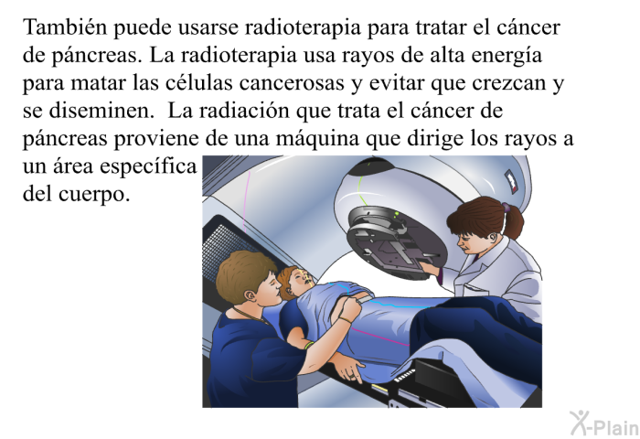 Tambin puede usarse radioterapia para tratar el cncer de pncreas. La radioterapia usa rayos de alta energa para matar las clulas cancerosas y evitar que crezcan y se diseminen. La radiacin que trata el cncer de pncreas proviene de una mquina que dirige los rayos a un rea especfica del cuerpo.