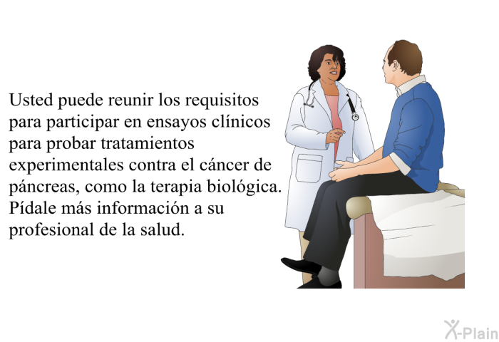 Usted puede reunir los requisitos para participar en ensayos clnicos para probar tratamientos experimentales contra el cncer de pncreas, como la terapia biolgica. Pdale ms informacin a su profesional de la salud.