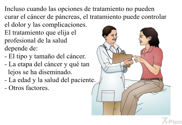 Incluso cuando las opciones de tratamiento no pueden curar el c�ncer de p�ncreas, el tratamiento puede controlar el dolor y las complicaciones. El tratamiento que elija el profesional de la salud depende de:  El tipo y tama�o del c�ncer. La etapa del c�ncer y qu� tan lejos se ha diseminado. La edad y la salud del paciente. Otros factores.