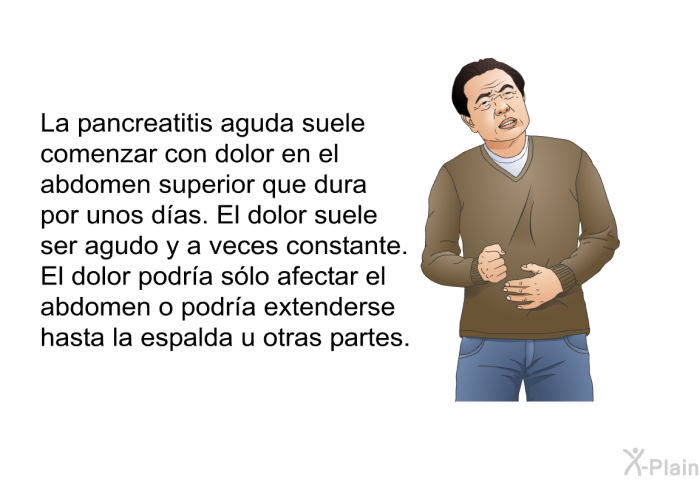 La pancreatitis aguda suele comenzar con dolor en el abdomen superior que dura por unos d�as. El dolor suele ser agudo y a veces constante. El dolor podr�a s�lo afectar el abdomen o podr�a extenderse hasta la espalda u otras partes.